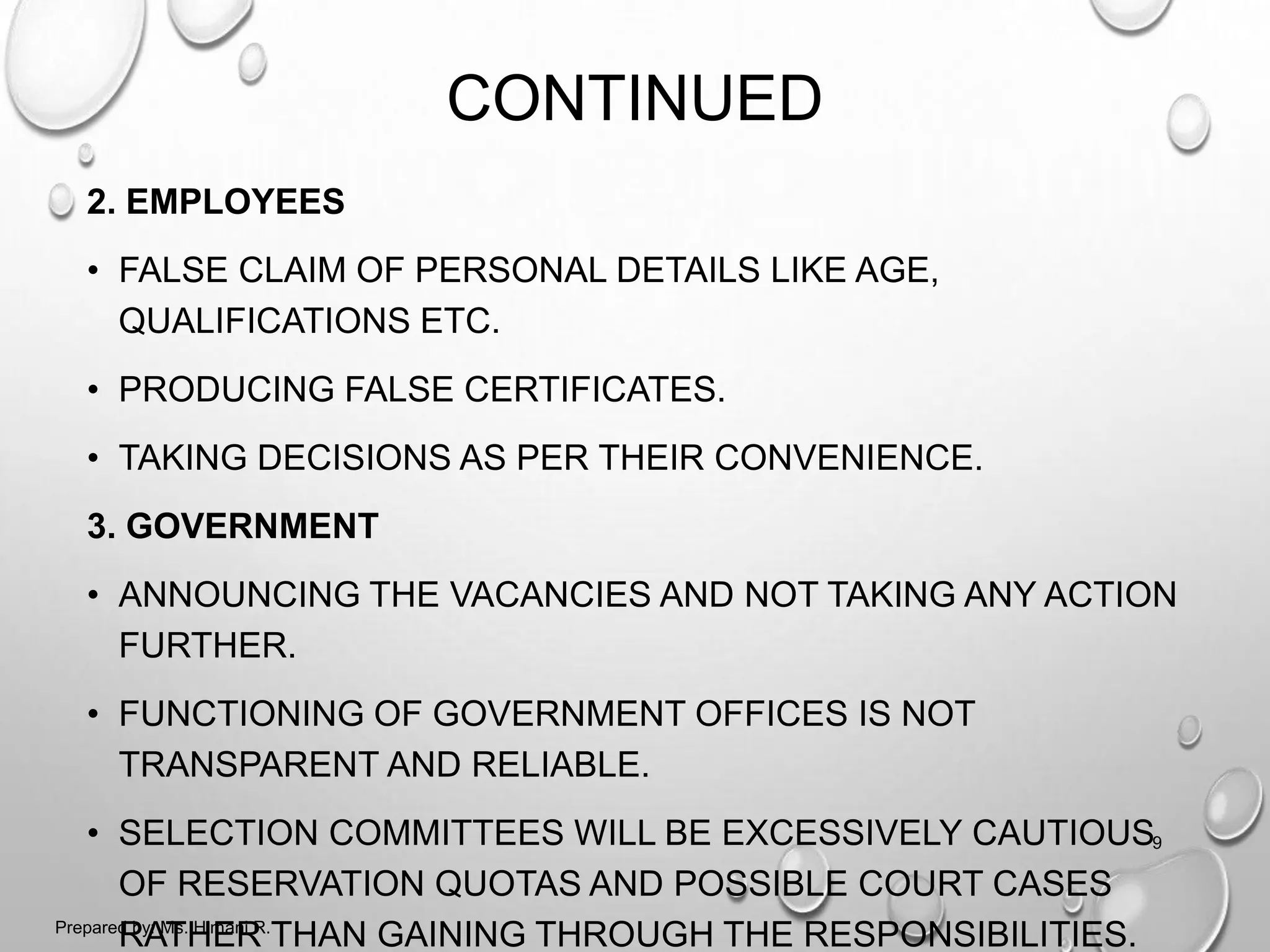 CONTINUED
2. EMPLOYEES
• FALSE CLAIM OF PERSONAL DETAILS LIKE AGE,
QUALIFICATIONS ETC.
• PRODUCING FALSE CERTIFICATES.
• TAKING DECISIONS AS PER THEIR CONVENIENCE.
3. GOVERNMENT
• ANNOUNCING THE VACANCIES AND NOT TAKING ANY ACTION
FURTHER.
• FUNCTIONING OF GOVERNMENT OFFICES IS NOT
TRANSPARENT AND RELIABLE.
• SELECTION COMMITTEES WILL BE EXCESSIVELY CAUTIOUS
OF RESERVATION QUOTAS AND POSSIBLE COURT CASES
RATHER THAN GAINING THROUGH THE RESPONSIBILITIES.
9
Prepared by: Ms. Himani R.
 