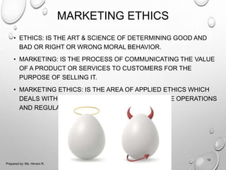 MARKETING ETHICS
• ETHICS: IS THE ART & SCIENCE OF DETERMINING GOOD AND
BAD OR RIGHT OR WRONG MORAL BEHAVIOR.
• MARKETING: IS THE PROCESS OF COMMUNICATING THE VALUE
OF A PRODUCT OR SERVICES TO CUSTOMERS FOR THE
PURPOSE OF SELLING IT.
• MARKETING ETHICS: IS THE AREA OF APPLIED ETHICS WHICH
DEALS WITH THE MORAL PRINCIPLES BEHIND THE OPERATIONS
AND REGULATIONS OF MARKETING.
10
Prepared by: Ms. Himani R.