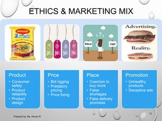 ETHICS & MARKETING MIX
Product
• Consumer
safety
• Product
reliability
• Product
design
Price
• Bid rigging
• Predatory
pricing
• Price fixing
Place
• Coercion to
buy more
• False
shortages
• Fake delivery
promises
Promotion
• Unhealthy
products
• Deceptive ads
12
Prepared by: Ms. Himani R.