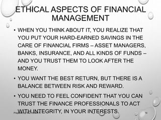 ETHICAL ASPECTS OF FINANCIAL
MANAGEMENT
• WHEN YOU THINK ABOUT IT, YOU REALIZE THAT
YOU PUT YOUR HARD-EARNED SAVINGS IN THE
CARE OF FINANCIAL FIRMS – ASSET MANAGERS,
BANKS, INSURANCE, AND ALL KINDS OF FUNDS –
AND YOU TRUST THEM TO LOOK AFTER THE
MONEY.
• YOU WANT THE BEST RETURN, BUT THERE IS A
BALANCE BETWEEN RISK AND REWARD.
• YOU NEED TO FEEL CONFIDENT THAT YOU CAN
TRUST THE FINANCE PROFESSIONALS TO ACT
WITH INTEGRITY, IN YOUR INTERESTS.Prepared by: Ms. Himani R. 14