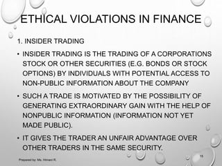 ETHICAL VIOLATIONS IN FINANCE
1. INSIDER TRADING
• INSIDER TRADING IS THE TRADING OF A CORPORATIONS
STOCK OR OTHER SECURITIES (E.G. BONDS OR STOCK
OPTIONS) BY INDIVIDUALS WITH POTENTIAL ACCESS TO
NON-PUBLIC INFORMATION ABOUT THE COMPANY
• SUCH A TRADE IS MOTIVATED BY THE POSSIBILITY OF
GENERATING EXTRAORDINARY GAIN WITH THE HELP OF
NONPUBLIC INFORMATION (INFORMATION NOT YET
MADE PUBLIC).
• IT GIVES THE TRADER AN UNFAIR ADVANTAGE OVER
OTHER TRADERS IN THE SAME SECURITY.
Prepared by: Ms. Himani R.
15