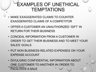 EXAMPLES OF UNETHICAL
TEMPTATIONS
• MAKE EXAGGERATED CLAIMS TO COUNTER
EXAGGERATED CLAIMS OF A COMPETITOR
• OFFER A CUSTOMER AN UNAUTHORIZED ‘GIFT’ IN
RETURN FOR THEIR BUSINESS
• CONCEAL INFORMATION FROM A CUSTOMER IN
ORDER TO GET THEIR BUSINESS AND TO MEET YOUR
SALES’ GOALS
• PUT NON BUSINESS-RELATED EXPENSES ON YOUR
EXPENSE ACCOUNT
• DIVULGING CONFIDENTIAL INFORMATION ABOUT
ONE CUSTOMER TO ANOTHER IN ORDER TO
FACILITATE A SALE
Prepared by: Ms. Himani R.
17