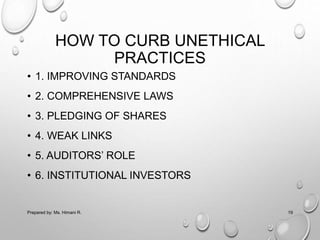 HOW TO CURB UNETHICAL
PRACTICES
• 1. IMPROVING STANDARDS
• 2. COMPREHENSIVE LAWS
• 3. PLEDGING OF SHARES
• 4. WEAK LINKS
• 5. AUDITORS’ ROLE
• 6. INSTITUTIONAL INVESTORS
Prepared by: Ms. Himani R. 19