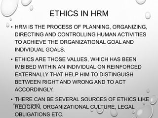 ETHICS IN HRM
• HRM IS THE PROCESS OF PLANNING, ORGANIZING,
DIRECTING AND CONTROLLING HUMAN ACTIVITIES
TO ACHIEVE THE ORGANIZATIONAL GOAL AND
INDIVIDUAL GOALS.
• ETHICS ARE THOSE VALUES, WHICH HAS BEEN
IMBIBED WITHIN AN INDIVIDUAL ON REINFORCED
EXTERNALLY THAT HELP HIM TO DISTINGUISH
BETWEEN RIGHT AND WRONG AND TO ACT
ACCORDINGLY.
• THERE CAN BE SEVERAL SOURCES OF ETHICS LIKE
RELIGION, ORGANIZATIONAL CULTURE, LEGAL
OBLIGATIONS ETC.
5Prepared by: Ms. Himani R.