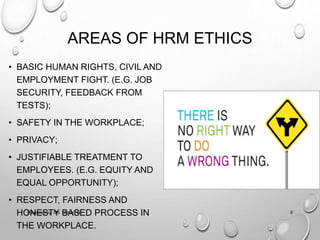 AREAS OF HRM ETHICS
• BASIC HUMAN RIGHTS, CIVIL AND
EMPLOYMENT FIGHT. (E.G. JOB
SECURITY, FEEDBACK FROM
TESTS);
• SAFETY IN THE WORKPLACE;
• PRIVACY;
• JUSTIFIABLE TREATMENT TO
EMPLOYEES. (E.G. EQUITY AND
EQUAL OPPORTUNITY);
• RESPECT, FAIRNESS AND
HONESTY BASED PROCESS IN
THE WORKPLACE.
6Prepared by: Ms. Himani R.