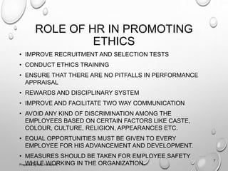 ROLE OF HR IN PROMOTING
ETHICS
• IMPROVE RECRUITMENT AND SELECTION TESTS
• CONDUCT ETHICS TRAINING
• ENSURE THAT THERE ARE NO PITFALLS IN PERFORMANCE
APPRAISAL
• REWARDS AND DISCIPLINARY SYSTEM
• IMPROVE AND FACILITATE TWO WAY COMMUNICATION
• AVOID ANY KIND OF DISCRIMINATION AMONG THE
EMPLOYEES BASED ON CERTAIN FACTORS LIKE CASTE,
COLOUR, CULTURE, RELIGION, APPEARANCES ETC.
• EQUAL OPPORTUNITIES MUST BE GIVEN TO EVERY
EMPLOYEE FOR HIS ADVANCEMENT AND DEVELOPMENT.
• MEASURES SHOULD BE TAKEN FOR EMPLOYEE SAFETY
WHILE WORKING IN THE ORGANIZATION.
7
Prepared by: Ms. Himani R.