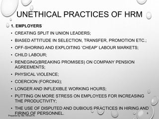 UNETHICAL PRACTICES OF HRM
1. EMPLOYERS
• CREATING SPLIT IN UNION LEADERS;
• BIASED ATTITUDE IN SELECTION, TRANSFER, PROMOTION ETC.;
• OFF-SHORING AND EXPLOITING ‘CHEAP’ LABOUR MARKETS;
• CHILD LABOUR;
• RENEGING(BREAKING PROMISES) ON COMPANY PENSION
AGREEMENTS;
• PHYSICAL VIOLENCE;
• COERCION (FORCING);
• LONGER AND INFLEXIBLE WORKING HOURS;
• PUTTING ON MORE STRESS ON EMPLOYEES FOR INCREASING
THE PRODUCTIVITY;
• THE USE OF DISPUTED AND DUBIOUS PRACTICES IN HIRING AND
FIRING OF PERSONNEL. 8
Prepared by: Ms. Himani R.