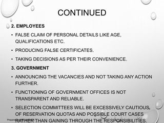 CONTINUED
2. EMPLOYEES
• FALSE CLAIM OF PERSONAL DETAILS LIKE AGE,
QUALIFICATIONS ETC.
• PRODUCING FALSE CERTIFICATES.
• TAKING DECISIONS AS PER THEIR CONVENIENCE.
3. GOVERNMENT
• ANNOUNCING THE VACANCIES AND NOT TAKING ANY ACTION
FURTHER.
• FUNCTIONING OF GOVERNMENT OFFICES IS NOT
TRANSPARENT AND RELIABLE.
• SELECTION COMMITTEES WILL BE EXCESSIVELY CAUTIOUS
OF RESERVATION QUOTAS AND POSSIBLE COURT CASES
RATHER THAN GAINING THROUGH THE RESPONSIBILITIES.
9
Prepared by: Ms. Himani R.