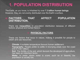 The Earth, as you know, is inhabited by over 7.3 billion human beings.
However, they are not evenly distributed over the Earth´s surface.
 FACTORS THAT AFFECT POPULATION
DISTRIBUTION.
There are inequalities in population distribution because of different
factors: physical and human factors.
 PHYSICAL FACTORS
These are factors that occur in nature, making it possible for people to
obtain and use resources.
› Climate. A suitable temperature favours human settlement.
› Topography. People prefer to settle in low-lying areas near the coast
and in river valleys.
› Soil. The fertility of the soil, which favours the developed of agriculture,
has been an important factor.
› Water. In areas where water is scare, such as in deserts, the
population is usually low.
 