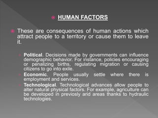  HUMAN FACTORS
 These are consequences of human actions which
attract people to a territory or cause them to leave
it.
› Political. Decisions made by governments can influence
demographic behavior. For instance, policies encouraging
or penalizing births, regulating migration or causing
citizens to go into exile.
› Economic. People usually settle where there is
employment and services.
› Technological. Technological advances allow people to
alter natural physical factors. For example, agriculture can
be developed in previosly arid areas thanks to hydraulic
technologies.
 
