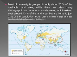 Most of humanity is grouped in only about 20 % of the
available land area, while there are also many
demographic vacuums or sparsely areas, which extend
over around 43 % of the land area, but are home to just
2 % of the population. NOTE: Look at the map of page 31 to see
the characteristics of population distribution.
 