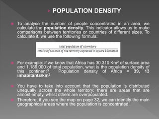 › POPULATION DENSITY
 To analyse the number of people concentrated in an area, we
calculate the population density. This indicator allows us to make
comparisons between territories or countries of different sizes. To
calculate it, we use the following formula:
 For example: if we know that Africa has 30.310 Km2 of surface area
and 1.186.000 of total population, what is the population density of
this continent? Population density of Africa = 39, 13
inhabitants/km2
 You have to take into account that the population is distributed
unequally across the whole territory: there are areas that are
almost empty, whilst others are overpopulated.
 Therefore, if you see the map on page 32, we can identify the main
geographical areas where the population is concentrated.
 