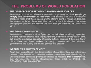  THE DISPROPORTION BETWEEN GROWTH AND RESOURCES.
In many poor countries, where the population is growing very fast, people go
hungry and development is restricted. This scarcity and lack of economic
prospects mean that these places are the starting point of migration. Besides,
the governments of these countries try to solve this situation by using
demographic policies that restrict the birth rate (for instance, in China until
2015)
 THE AGEING POPULATION.
In developed countries, such as Spain, we can talk about an elderly population.
It means not only that we have to pay pensions, healthcare and specialist care,
but also the productive capacity of society suffers, because if there are fewer
births, there are fewer workers. In many countries with this situation,
governments are putting pro-natalist policies into practice.
 INEQUALITIES IN DEVELOPMENT
Apart from inequalities in the demographics of countries, there are differences
between the developed countries (richest countries) and developing or
underdeveloped countries (poorest countries). To measure these differences,
the UN uses the Human Development Index (HDI) or INDICE DE
DESARROLLO HUMANO (IDH)
 