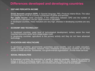  GDP AND PERCAPITA INCOME
Gross domestic product (GDP). In Spanish language, PIB o Producto Interior Bruto. The value
(in money terms) of all of a country´s production of goods and services.
Per capita income (renta percápita). If the relationship between GPD and the number of
inhabitants is calculated, the per capita income is calculated.
In developed countries, these indicators are very high, whereas in developing countries are very
low.
 ECONOMY AND TECHNOLOGY
In developed countries: great level of technological development, tertiary sector the most
important economic sector and a large-scales trade.
In developing countries: agriculture is the primary activity and they do not have advanced
technology.
 EDUCATION AND HEALTHCARE
In developed countries: governments guarantees social benefits, such as public education,
health coverage and pensions. However, many inhabitants of developing countries do not have
access to these services. Sometimes, non-governmental organisations provide these services.
 SOCIAL INEQUALITIES
In developed countries, the distribution of wealth is relatively equitable. Most of the population
enjoys a level of purchasing power. On the other hand, there is very unequal distribution of
wealth in developing countries, with a rich minority and a large number of poor people.
 