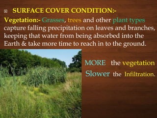  SURFACE COVER CONDITION:-
Vegetation:- Grasses, trees and other plant types
capture falling precipitation on leaves and branches,
keeping that water from being absorbed into the
Earth & take more time to reach in to the ground.
 MORE the vegetation
 Slower the Infiltration.
 