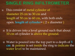  This consist of metal cylinder of
diameter 25 cm to 30 cm and
length of 50 cm to 60 cm, with both ends
open. length of cylinder= ( 2 x diameter )
 It is driven into a level ground such that about
10 cm of cylinder is above the ground.
 Water is poured into the top part to a depth of 5
cm & pointer is set inside the ring to indicate the
water level to be maintained.
 