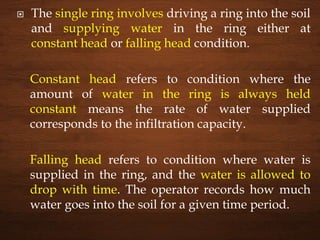  The single ring involves driving a ring into the soil
and supplying water in the ring either at
constant head or falling head condition.
Constant head refers to condition where the
amount of water in the ring is always held
constant means the rate of water supplied
corresponds to the infiltration capacity.
Falling head refers to condition where water is
supplied in the ring, and the water is allowed to
drop with time. The operator records how much
water goes into the soil for a given time period.
 