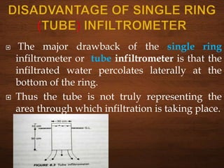  The major drawback of the single ring
infiltrometer or tube infiltrometer is that the
infiltrated water percolates laterally at the
bottom of the ring.
 Thus the tube is not truly representing the
area through which infiltration is taking place.
 