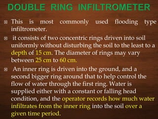 This is most commonly used flooding type
infiltrometer.
 it consists of two concentric rings driven into soil
uniformly without disturbing the soil to the least to a
depth of 15 cm. The diameter of rings may vary
between 25 cm to 60 cm.
 An inner ring is driven into the ground, and a
second bigger ring around that to help control the
flow of water through the first ring. Water is
supplied either with a constant or falling head
condition, and the operator records how much water
infiltrates from the inner ring into the soil over a
given time period.
 