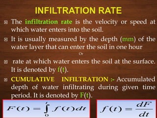 The infiltration rate is the velocity or speed at
which water enters into the soil.
 It is usually measured by the depth (mm) of the
water layer that can enter the soil in one hour
Or
 rate at which water enters the soil at the surface.
It is denoted by f(t).
 CUMULATIVE INFILTRATION :- Accumulated
depth of water infiltrating during given time
period. It is denoted by F(t).

t
dttftF
0
)()(
dt
dF
tf )(
 