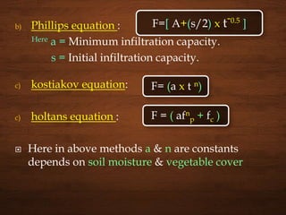 b) Phillips equation :
Here a = Minimum infiltration capacity.
s = Initial infiltration capacity.
c) kostiakov equation:
c) holtans equation :
 Here in above methods a & n are constants
depends on soil moisture & vegetable cover
F=[ A+(s/2) x t-0.5
]
F= (a x t n)
F = ( afn
p + fc )
 