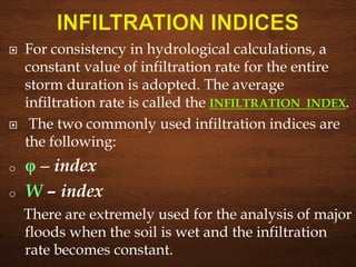  For consistency in hydrological calculations, a
constant value of infiltration rate for the entire
storm duration is adopted. The average
infiltration rate is called the INFILTRATION INDEX.
 The two commonly used infiltration indices are
the following:
o φ – index
o W – index
There are extremely used for the analysis of major
floods when the soil is wet and the infiltration
rate becomes constant.
 