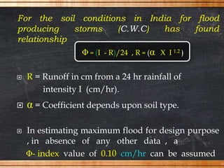 For the soil conditions in India for flood
producing storms (C.W.C) has found
relationship
 R = Runoff in cm from a 24 hr rainfall of
intensity I (cm/hr).
 α = Coefficient depends upon soil type.
 In estimating maximum flood for design purpose
, in absence of any other data , a
Φ- index value of 0.10 cm/hr can be assumed
Φ = (I - R)/24 , R = (α X I 1.2 )
 