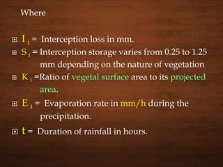 Where
 I i = Interception loss in mm.
 S i = Interception storage varies from 0.25 to 1.25
mm depending on the nature of vegetation
 K i =Ratio of vegetal surface area to its projected
area.
 E t = Evaporation rate in mm/h during the
precipitation.
 t = Duration of rainfall in hours.
 