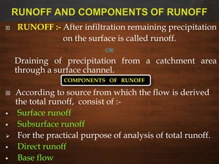  RUNOFF :- After infiltration remaining precipitation
on the surface is called runoff.
OR
Draining of precipitation from a catchment area
through a surface channel.
 According to source from which the flow is derived
the total runoff, consist of :-
 Surface runoff
 Subsurface runoff
 For the practical purpose of analysis of total runoff.
 Direct runoff
 Base flow
COMPONENTS OF RUNOFF
 