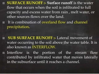  SURFACE RUNOFF :- Surface runoff is the water
flow that occurs when the soil is infiltrated to full
capacity and excess water from rain , melt water, or
other sources flows over the land.
 It is combination of overland flow and channel
precipitation.
 SUB SURFACE RUNOFF :- Lateral movement of
water occurring to the soil above the water table. It is
also known as INTERFLOW.
 Interflow is the portion of the stream flow
contributed by infiltrated water that moves laterally
in the subsurface until it reaches a channel.
 