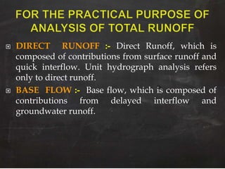  DIRECT RUNOFF :- Direct Runoff, which is
composed of contributions from surface runoff and
quick interflow. Unit hydrograph analysis refers
only to direct runoff.
 BASE FLOW :- Base flow, which is composed of
contributions from delayed interflow and
groundwater runoff.
 