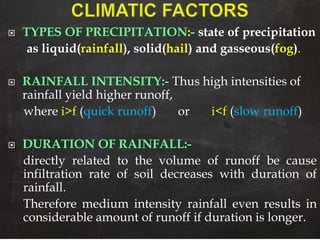  TYPES OF PRECIPITATION:- state of precipitation
as liquid(rainfall), solid(hail) and gasseous(fog).
 RAINFALL INTENSITY:- Thus high intensities of
rainfall yield higher runoff,
where i>f (quick runoff) or i<f (slow runoff)
 DURATION OF RAINFALL:-
directly related to the volume of runoff be cause
infiltration rate of soil decreases with duration of
rainfall.
Therefore medium intensity rainfall even results in
considerable amount of runoff if duration is longer.
 