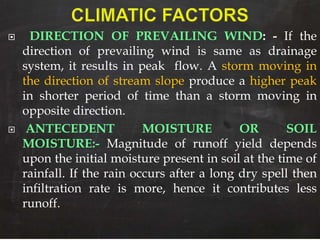  DIRECTION OF PREVAILING WIND: - If the
direction of prevailing wind is same as drainage
system, it results in peak flow. A storm moving in
the direction of stream slope produce a higher peak
in shorter period of time than a storm moving in
opposite direction.
 ANTECEDENT MOISTURE OR SOIL
MOISTURE:- Magnitude of runoff yield depends
upon the initial moisture present in soil at the time of
rainfall. If the rain occurs after a long dry spell then
infiltration rate is more, hence it contributes less
runoff.
 