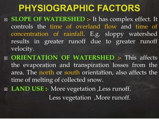  SLOPE OF WATERSHED :- It has complex effect. It
controls the time of overland flow and time of
concentration of rainfall. E.g. sloppy watershed
results in greater runoff due to greater runoff
velocity.
 ORIENTATION OF WATERSHED :- This affects
the evaporation and transpiration losses from the
area. The north or south orientation, also affects the
time of melting of collected snow.
 LAND USE :- More vegetation ,Less runoff.
Less vegetation ,More runoff.
 