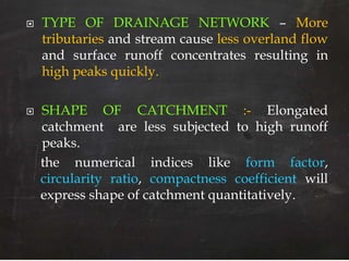  TYPE OF DRAINAGE NETWORK – More
tributaries and stream cause less overland flow
and surface runoff concentrates resulting in
high peaks quickly.
 SHAPE OF CATCHMENT :- Elongated
catchment are less subjected to high runoff
peaks.
the numerical indices like form factor,
circularity ratio, compactness coefficient will
express shape of catchment quantitatively.
 