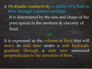  Hydraulic conductivity is ability of a fluid to
flow through a porous medium.
It is determined by the size and shape of the
pore spaces in the medium & viscosity of
fluid.
OR
It is expressed as the volume of fluid that will
move in unit time under a unit hydraulic
gradient through a unit area measured
perpendicular to the direction of flow.
 