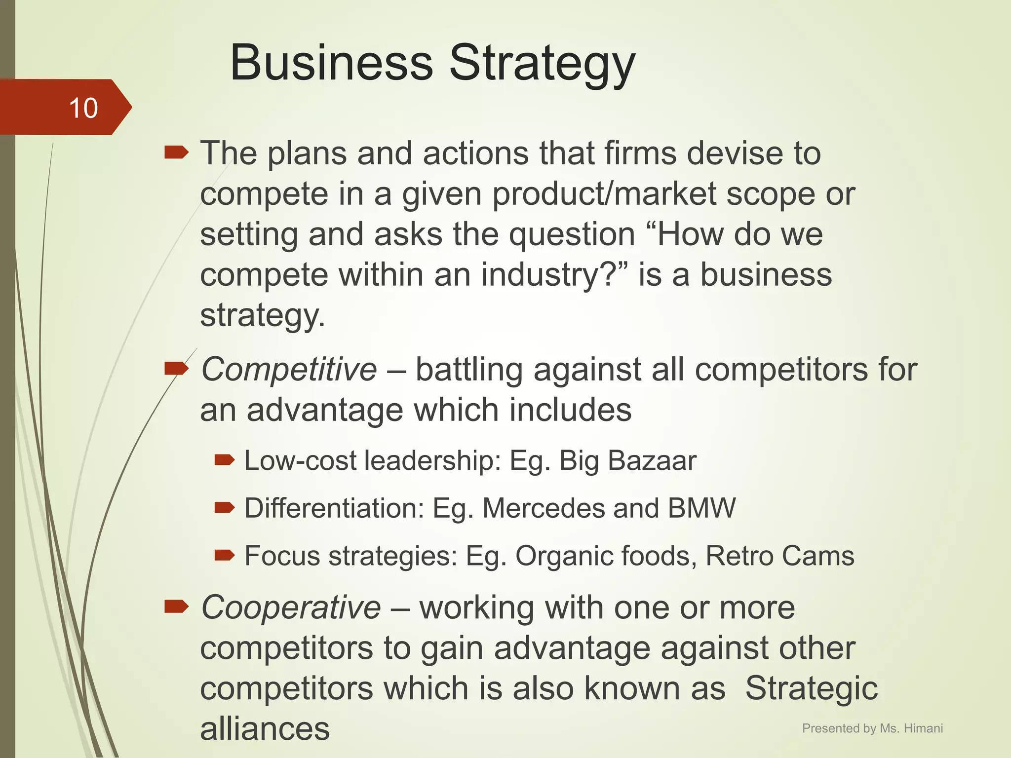 Business Strategy
 The plans and actions that firms devise to
compete in a given product/market scope or
setting and asks the question “How do we
compete within an industry?” is a business
strategy.
 Competitive – battling against all competitors for
an advantage which includes
 Low-cost leadership: Eg. Big Bazaar
 Differentiation: Eg. Mercedes and BMW
 Focus strategies: Eg. Organic foods, Retro Cams
 Cooperative – working with one or more
competitors to gain advantage against other
competitors which is also known as Strategic
alliances
10
Presented by Ms. Himani
 