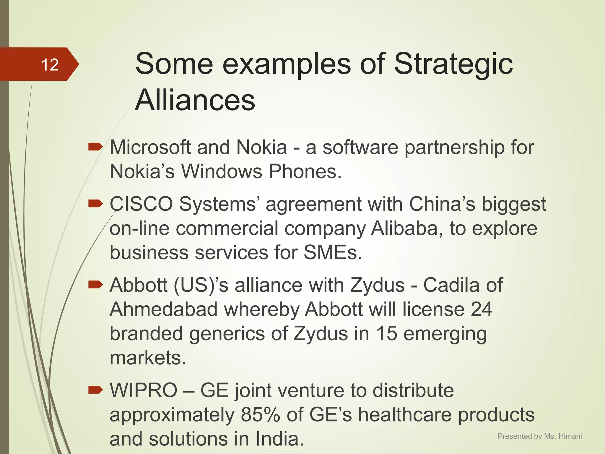 Some examples of Strategic
Alliances
 Microsoft and Nokia - a software partnership for
Nokia’s Windows Phones.
 CISCO Systems’ agreement with China’s biggest
on-line commercial company Alibaba, to explore
business services for SMEs.
 Abbott (US)’s alliance with Zydus - Cadila of
Ahmedabad whereby Abbott will license 24
branded generics of Zydus in 15 emerging
markets.
 WIPRO – GE joint venture to distribute
approximately 85% of GE’s healthcare products
and solutions in India.
12
Presented by Ms. Himani
 