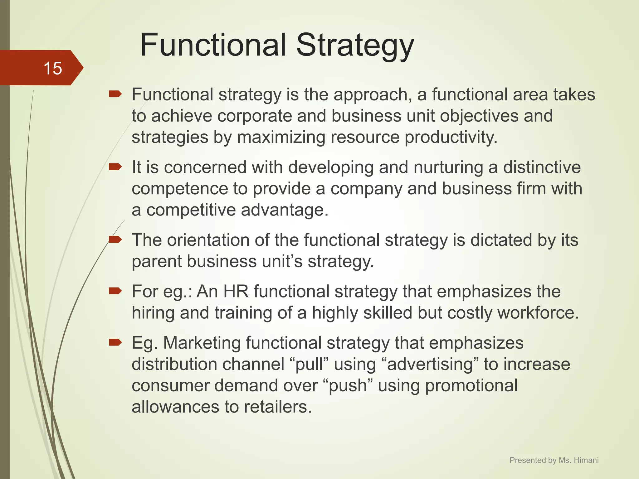 Functional Strategy
 Functional strategy is the approach, a functional area takes
to achieve corporate and business unit objectives and
strategies by maximizing resource productivity.
 It is concerned with developing and nurturing a distinctive
competence to provide a company and business firm with
a competitive advantage.
 The orientation of the functional strategy is dictated by its
parent business unit’s strategy.
 For eg.: An HR functional strategy that emphasizes the
hiring and training of a highly skilled but costly workforce.
 Eg. Marketing functional strategy that emphasizes
distribution channel “pull” using “advertising” to increase
consumer demand over “push” using promotional
allowances to retailers.
15
Presented by Ms. Himani
 