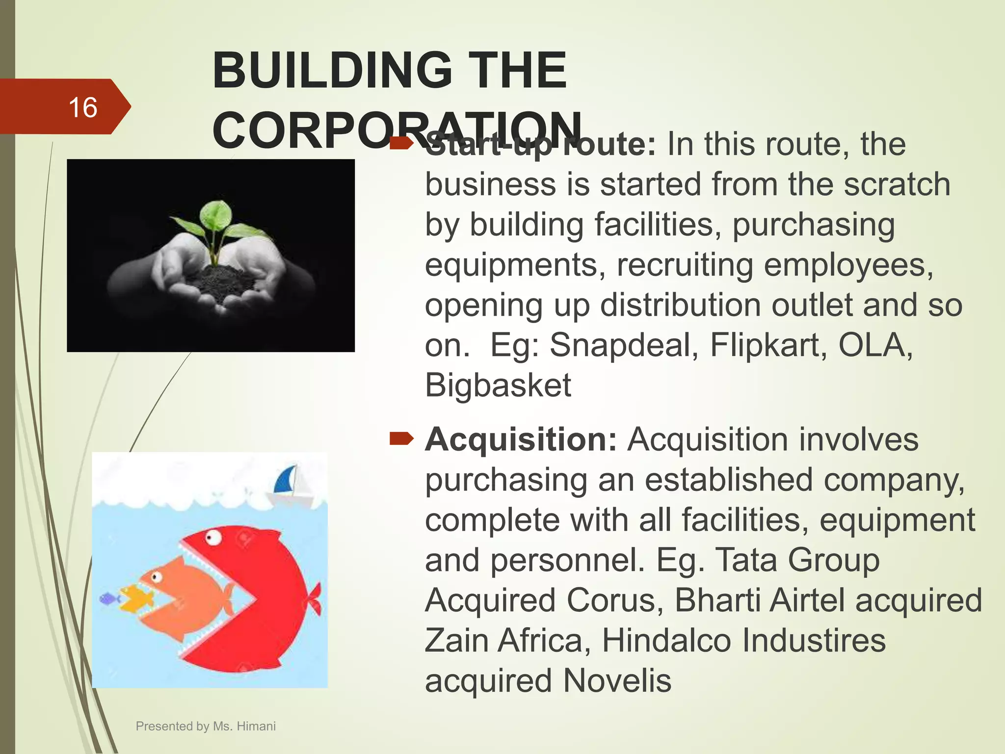 BUILDING THE
CORPORATION Start-up route: In this route, the
business is started from the scratch
by building facilities, purchasing
equipments, recruiting employees,
opening up distribution outlet and so
on. Eg: Snapdeal, Flipkart, OLA,
Bigbasket
 Acquisition: Acquisition involves
purchasing an established company,
complete with all facilities, equipment
and personnel. Eg. Tata Group
Acquired Corus, Bharti Airtel acquired
Zain Africa, Hindalco Industires
acquired Novelis
16
Presented by Ms. Himani
 