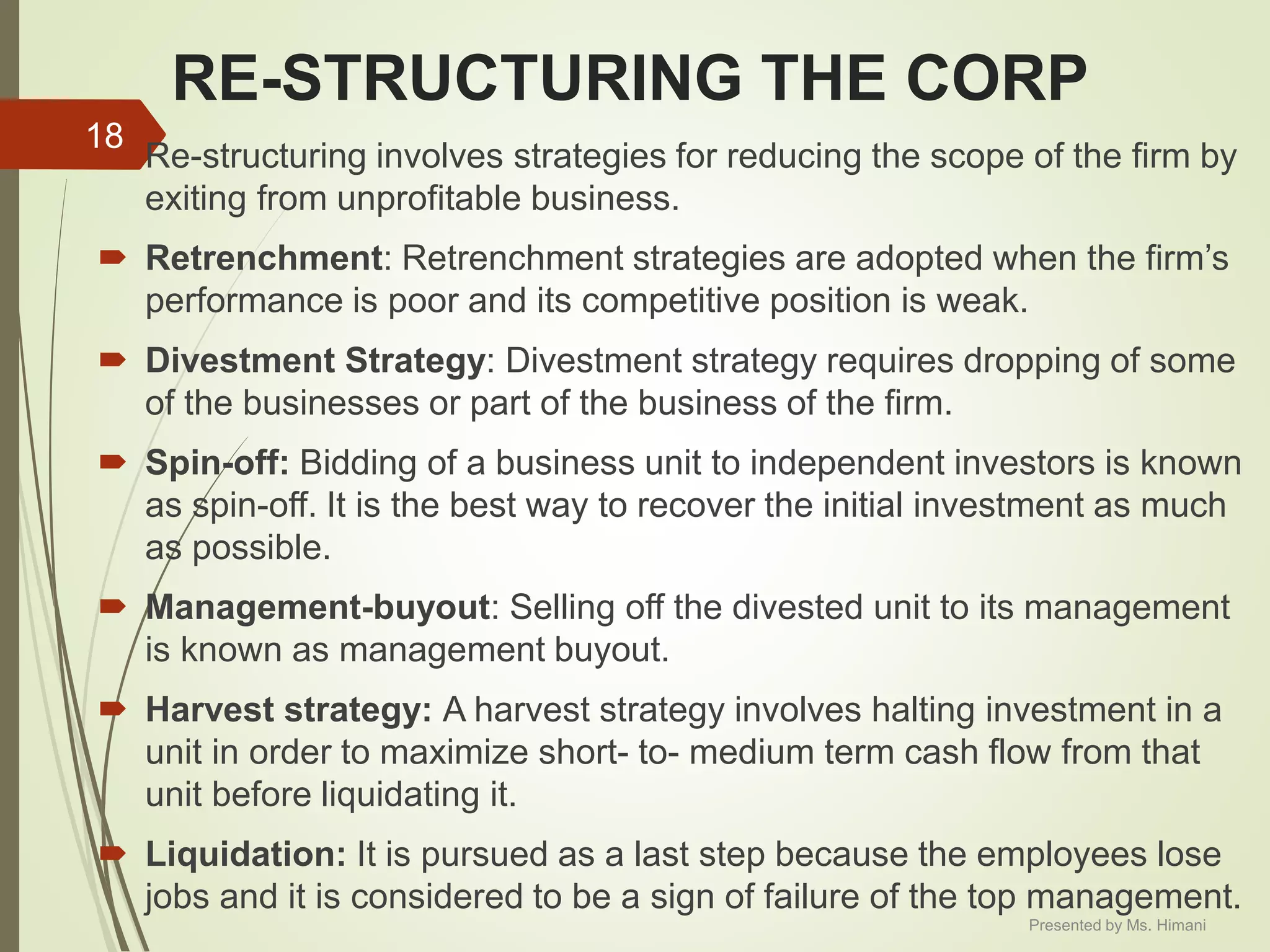 RE-STRUCTURING THE CORP
 Re-structuring involves strategies for reducing the scope of the firm by
exiting from unprofitable business.
 Retrenchment: Retrenchment strategies are adopted when the firm’s
performance is poor and its competitive position is weak.
 Divestment Strategy: Divestment strategy requires dropping of some
of the businesses or part of the business of the firm.
 Spin-off: Bidding of a business unit to independent investors is known
as spin-off. It is the best way to recover the initial investment as much
as possible.
 Management-buyout: Selling off the divested unit to its management
is known as management buyout.
 Harvest strategy: A harvest strategy involves halting investment in a
unit in order to maximize short- to- medium term cash flow from that
unit before liquidating it.
 Liquidation: It is pursued as a last step because the employees lose
jobs and it is considered to be a sign of failure of the top management.
18
Presented by Ms. Himani
 