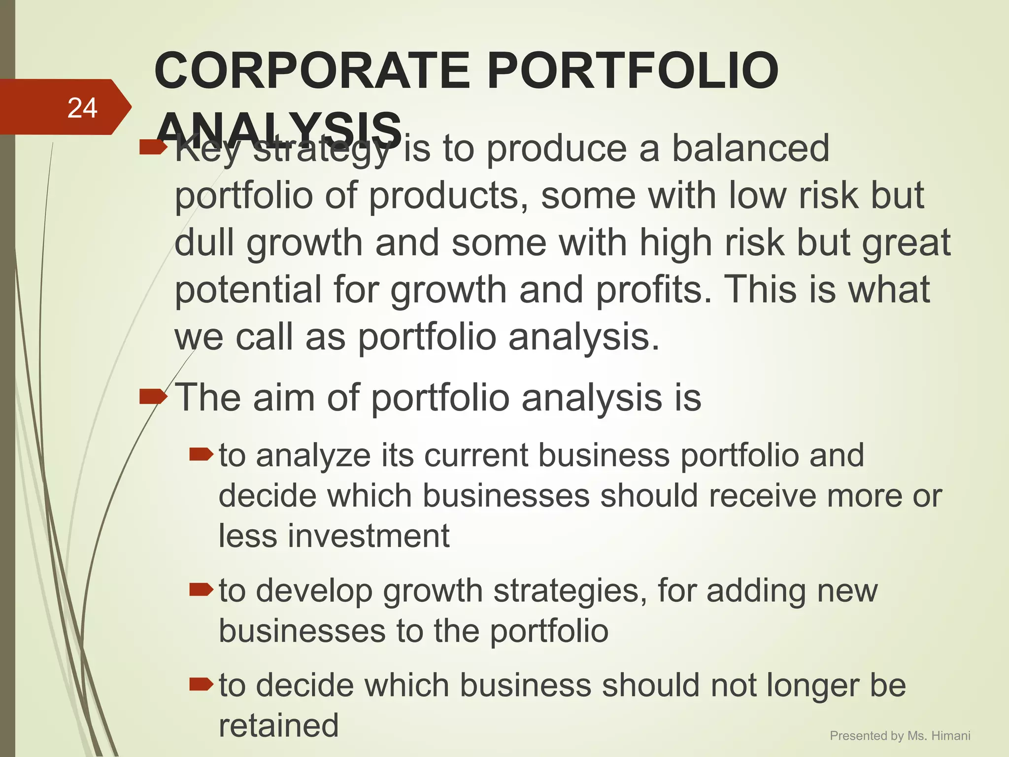 CORPORATE PORTFOLIO
ANALYSISKey strategy is to produce a balanced
portfolio of products, some with low risk but
dull growth and some with high risk but great
potential for growth and profits. This is what
we call as portfolio analysis.
The aim of portfolio analysis is
to analyze its current business portfolio and
decide which businesses should receive more or
less investment
to develop growth strategies, for adding new
businesses to the portfolio
to decide which business should not longer be
retained
24
Presented by Ms. Himani
 