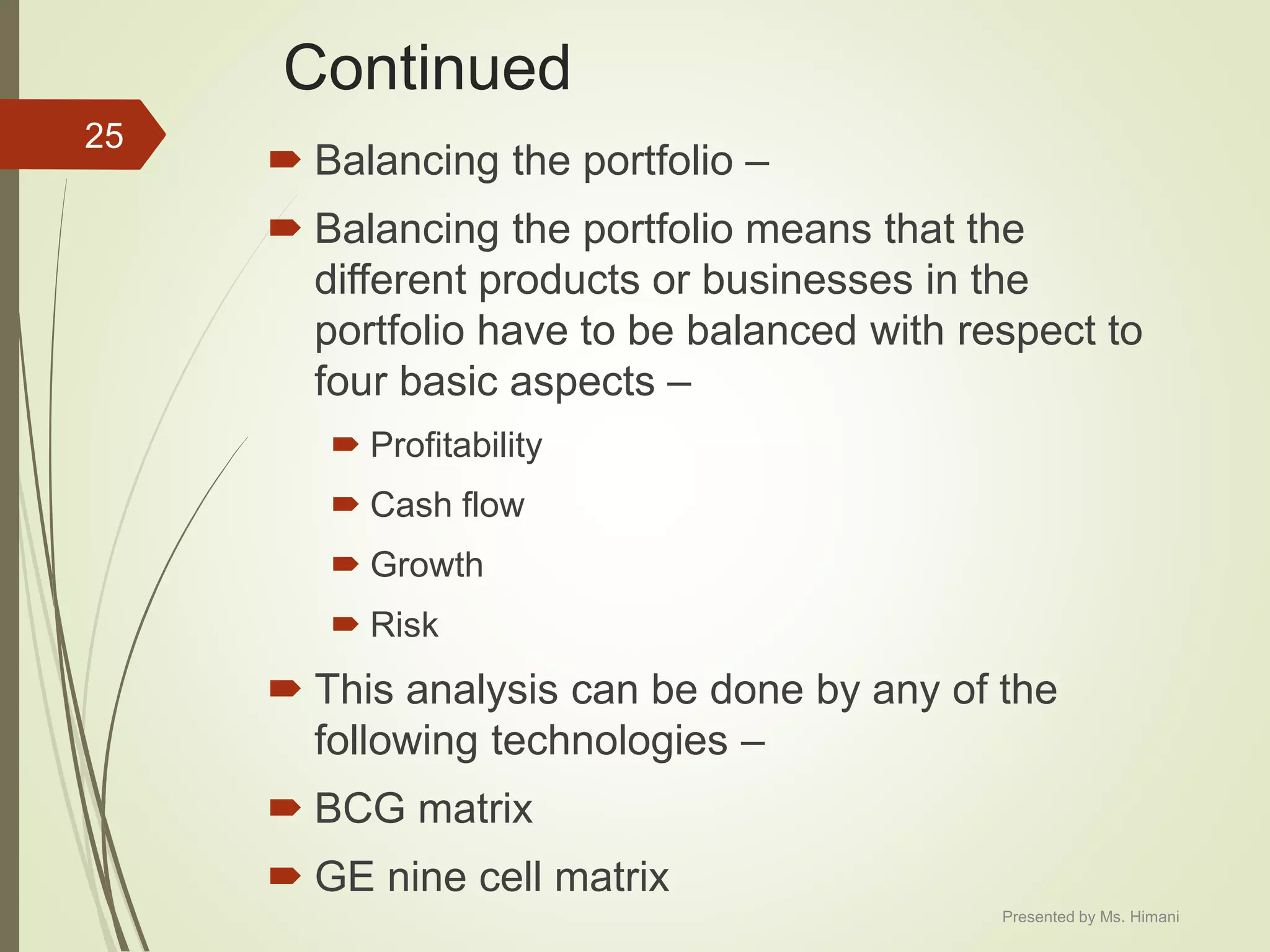Continued
 Balancing the portfolio –
 Balancing the portfolio means that the
different products or businesses in the
portfolio have to be balanced with respect to
four basic aspects –
 Profitability
 Cash flow
 Growth
 Risk
 This analysis can be done by any of the
following technologies –
 BCG matrix
 GE nine cell matrix
25
Presented by Ms. Himani
 