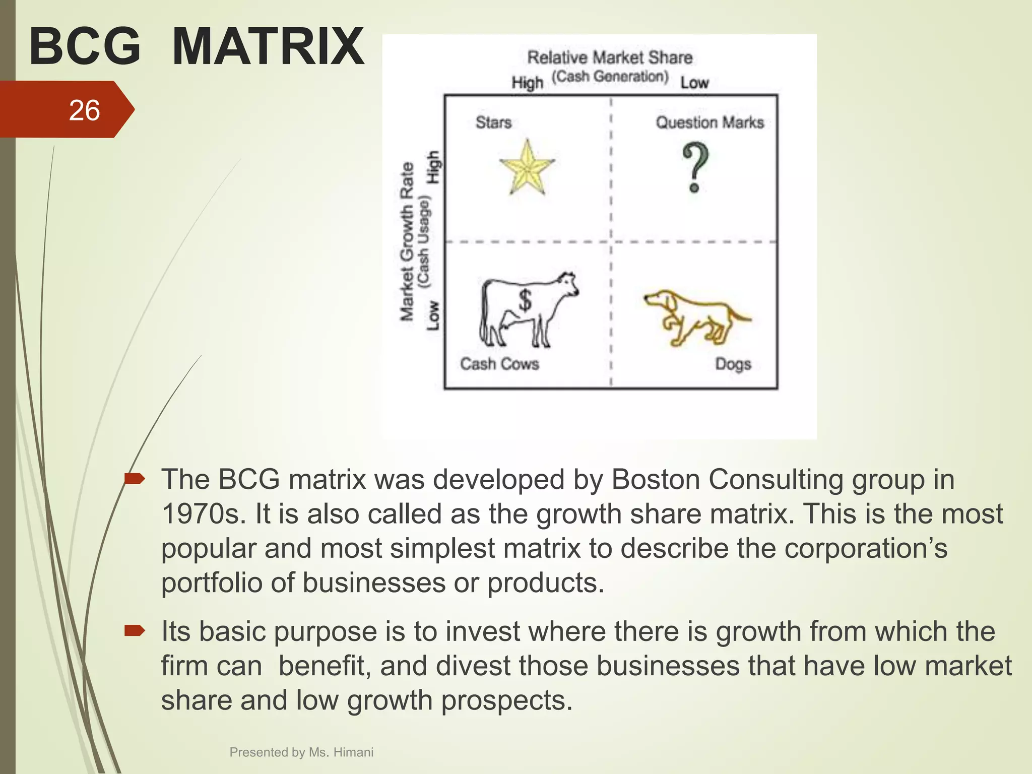 BCG MATRIX
 The BCG matrix was developed by Boston Consulting group in
1970s. It is also called as the growth share matrix. This is the most
popular and most simplest matrix to describe the corporation’s
portfolio of businesses or products.
 Its basic purpose is to invest where there is growth from which the
firm can benefit, and divest those businesses that have low market
share and low growth prospects.
26
Presented by Ms. Himani
 