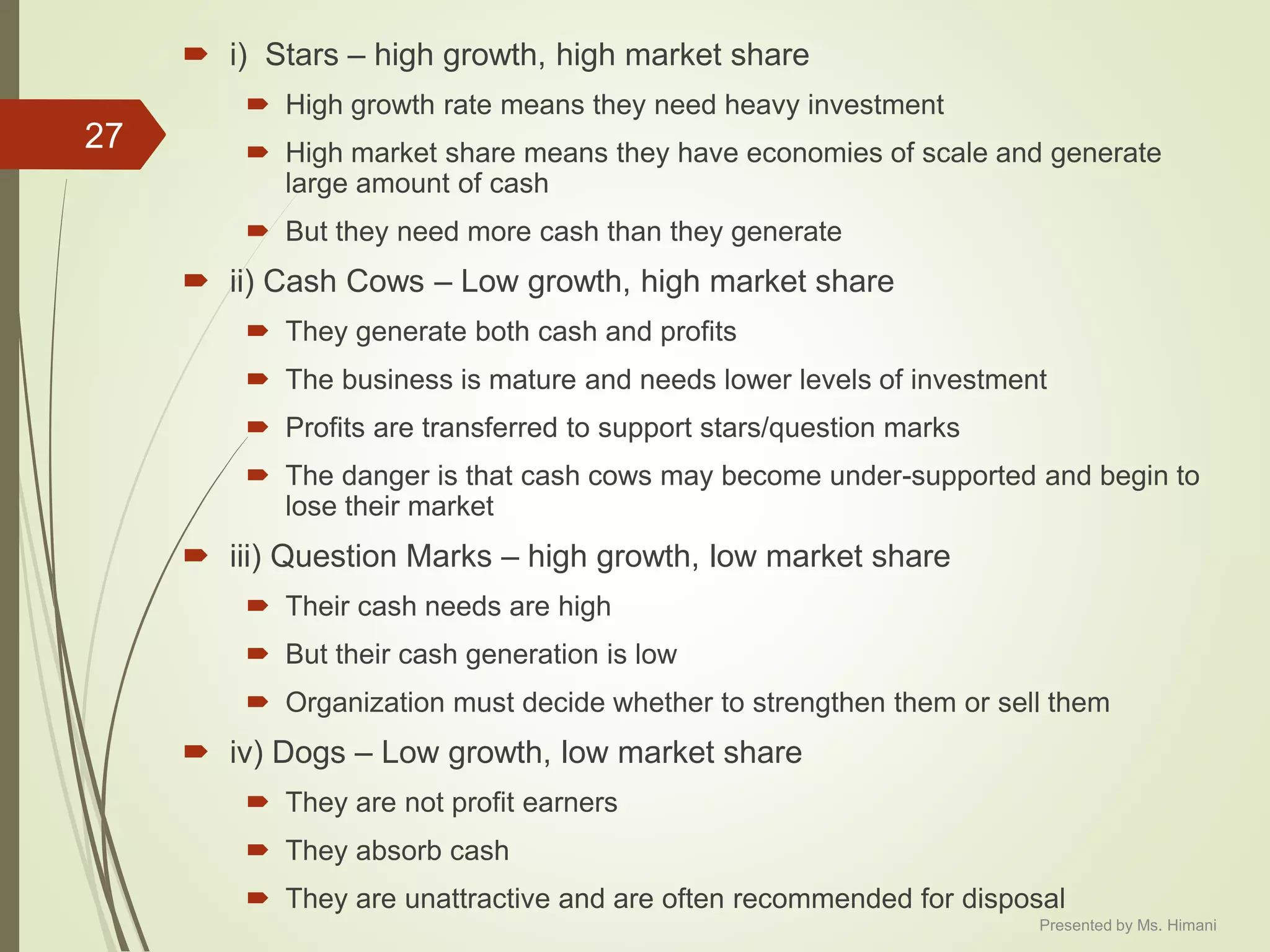  i) Stars – high growth, high market share
 High growth rate means they need heavy investment
 High market share means they have economies of scale and generate
large amount of cash
 But they need more cash than they generate
 ii) Cash Cows – Low growth, high market share
 They generate both cash and profits
 The business is mature and needs lower levels of investment
 Profits are transferred to support stars/question marks
 The danger is that cash cows may become under-supported and begin to
lose their market
 iii) Question Marks – high growth, low market share
 Their cash needs are high
 But their cash generation is low
 Organization must decide whether to strengthen them or sell them
 iv) Dogs – Low growth, low market share
 They are not profit earners
 They absorb cash
 They are unattractive and are often recommended for disposal
27
Presented by Ms. Himani
 