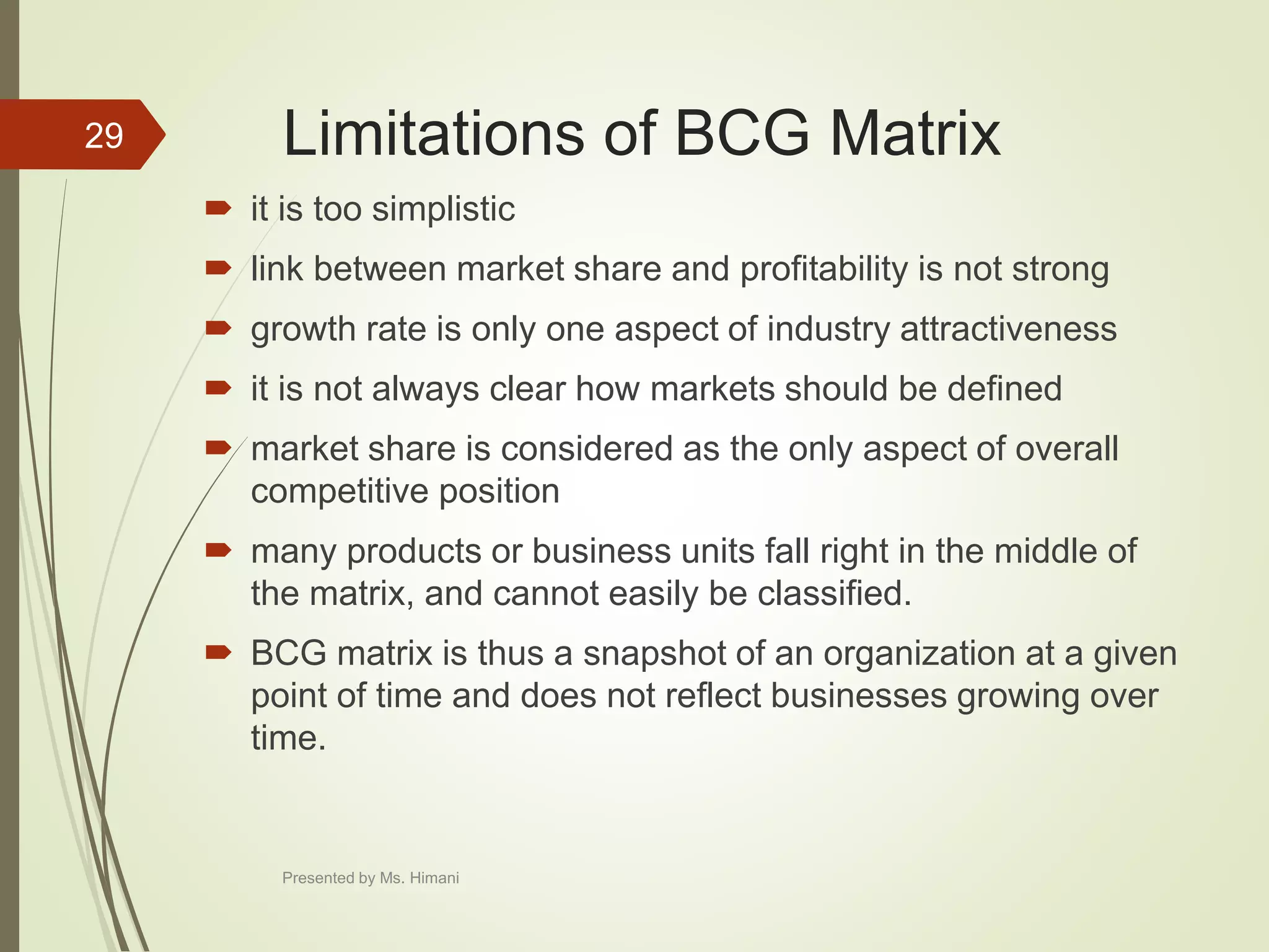 Limitations of BCG Matrix
 it is too simplistic
 link between market share and profitability is not strong
 growth rate is only one aspect of industry attractiveness
 it is not always clear how markets should be defined
 market share is considered as the only aspect of overall
competitive position
 many products or business units fall right in the middle of
the matrix, and cannot easily be classified.
 BCG matrix is thus a snapshot of an organization at a given
point of time and does not reflect businesses growing over
time.
29
Presented by Ms. Himani
 