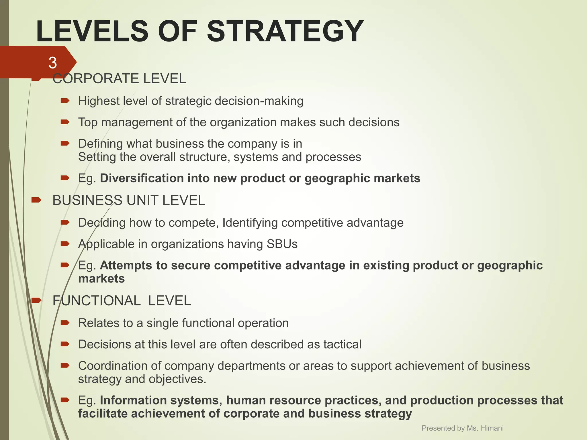 LEVELS OF STRATEGY
 CORPORATE LEVEL
 Highest level of strategic decision-making
 Top management of the organization makes such decisions
 Defining what business the company is in
Setting the overall structure, systems and processes
 Eg. Diversification into new product or geographic markets
 BUSINESS UNIT LEVEL
 Deciding how to compete, Identifying competitive advantage
 Applicable in organizations having SBUs
 Eg. Attempts to secure competitive advantage in existing product or geographic
markets
 FUNCTIONAL LEVEL
 Relates to a single functional operation
 Decisions at this level are often described as tactical
 Coordination of company departments or areas to support achievement of business
strategy and objectives.
 Eg. Information systems, human resource practices, and production processes that
facilitate achievement of corporate and business strategy
3
Presented by Ms. Himani
 