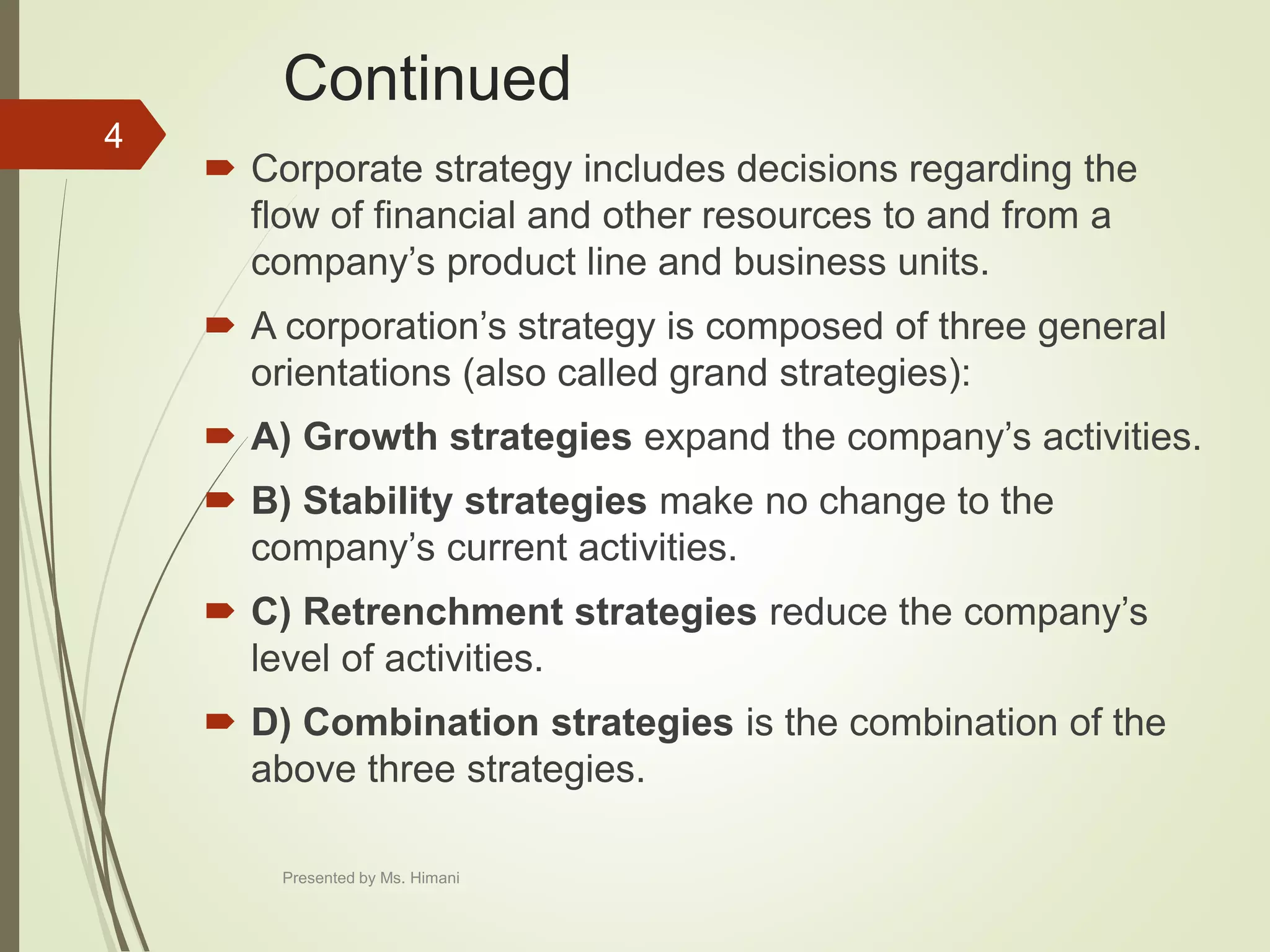Continued
 Corporate strategy includes decisions regarding the
flow of financial and other resources to and from a
company’s product line and business units.
 A corporation’s strategy is composed of three general
orientations (also called grand strategies):
 A) Growth strategies expand the company’s activities.
 B) Stability strategies make no change to the
company’s current activities.
 C) Retrenchment strategies reduce the company’s
level of activities.
 D) Combination strategies is the combination of the
above three strategies.
4
Presented by Ms. Himani
 