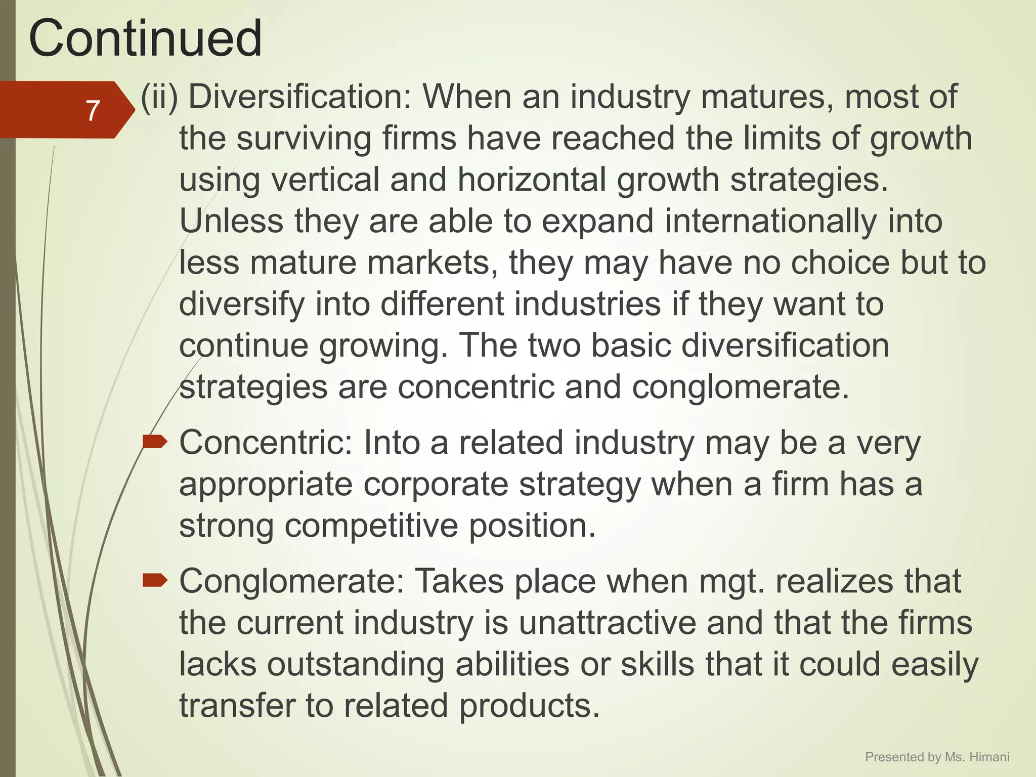 Continued
(ii) Diversification: When an industry matures, most of
the surviving firms have reached the limits of growth
using vertical and horizontal growth strategies.
Unless they are able to expand internationally into
less mature markets, they may have no choice but to
diversify into different industries if they want to
continue growing. The two basic diversification
strategies are concentric and conglomerate.
 Concentric: Into a related industry may be a very
appropriate corporate strategy when a firm has a
strong competitive position.
 Conglomerate: Takes place when mgt. realizes that
the current industry is unattractive and that the firms
lacks outstanding abilities or skills that it could easily
transfer to related products.
7
Presented by Ms. Himani
 