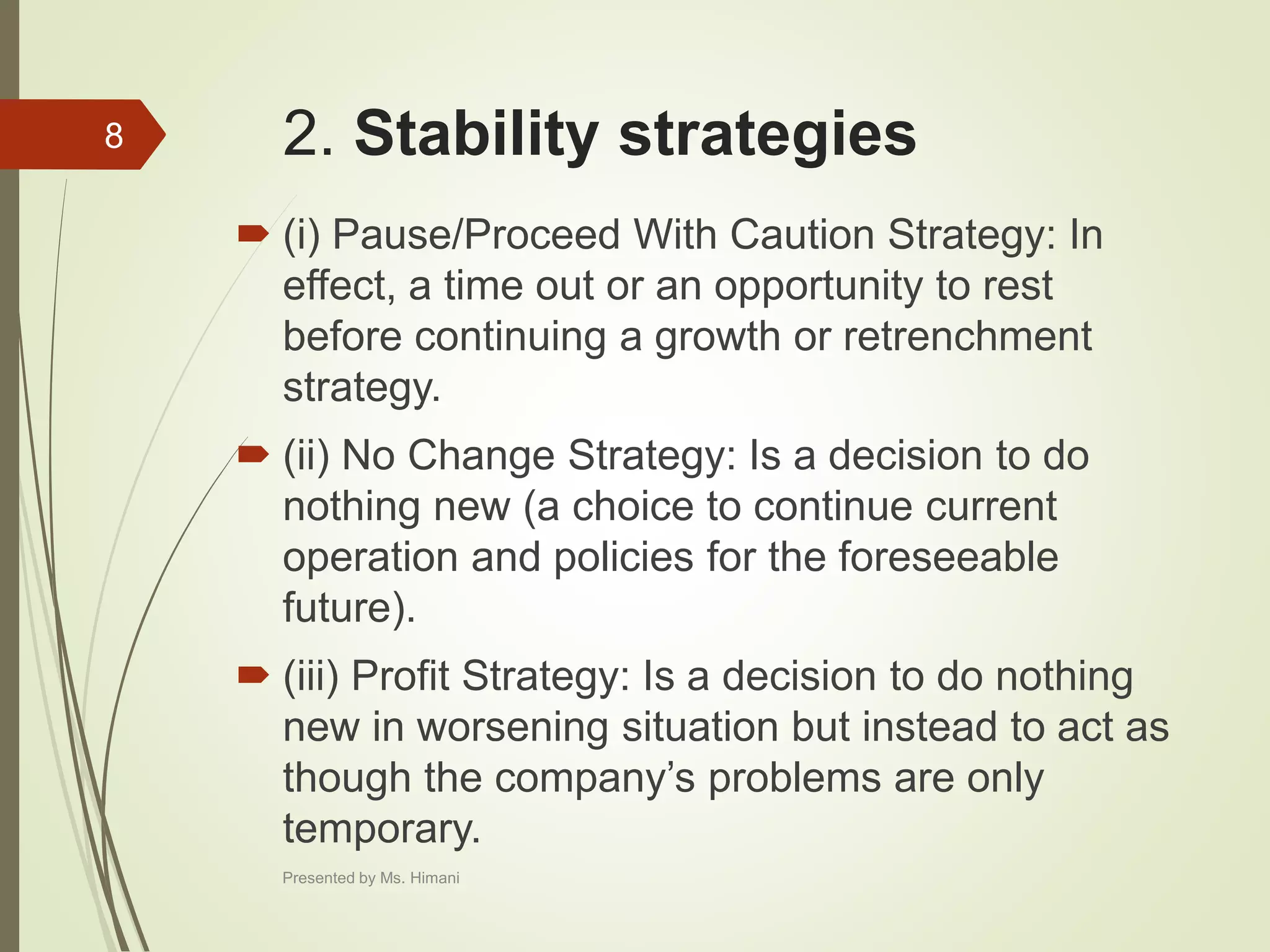 2. Stability strategies
 (i) Pause/Proceed With Caution Strategy: In
effect, a time out or an opportunity to rest
before continuing a growth or retrenchment
strategy.
 (ii) No Change Strategy: Is a decision to do
nothing new (a choice to continue current
operation and policies for the foreseeable
future).
 (iii) Profit Strategy: Is a decision to do nothing
new in worsening situation but instead to act as
though the company’s problems are only
temporary.
8
Presented by Ms. Himani
 